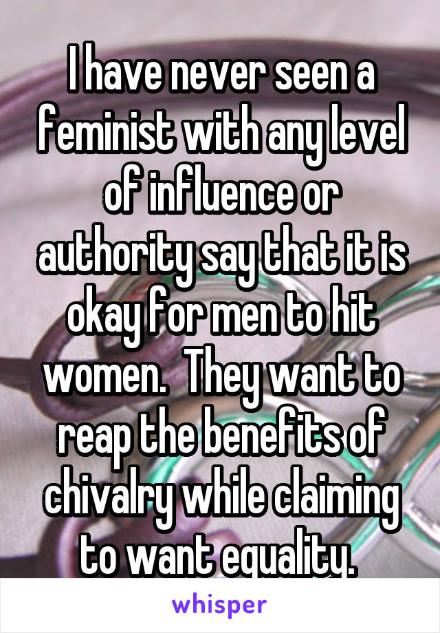 I have never seen a feminist with any level of influence or authority say that it is okay for men to hit women.  They want to reap the benefits of chivalry while claiming to want equality. 