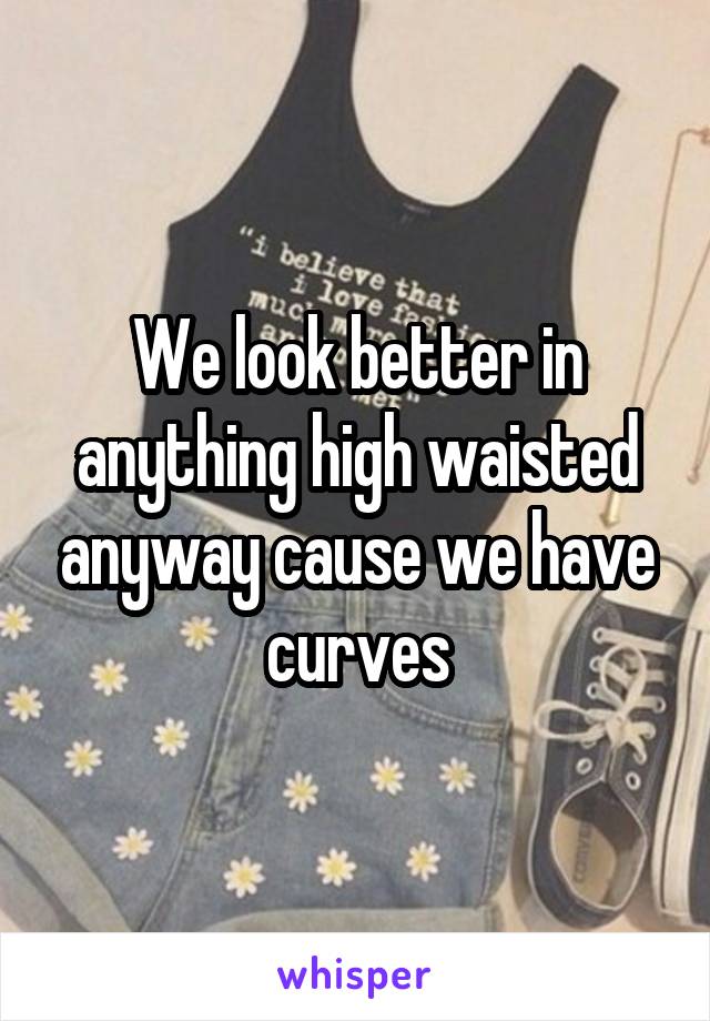 We look better in anything high waisted anyway cause we have curves