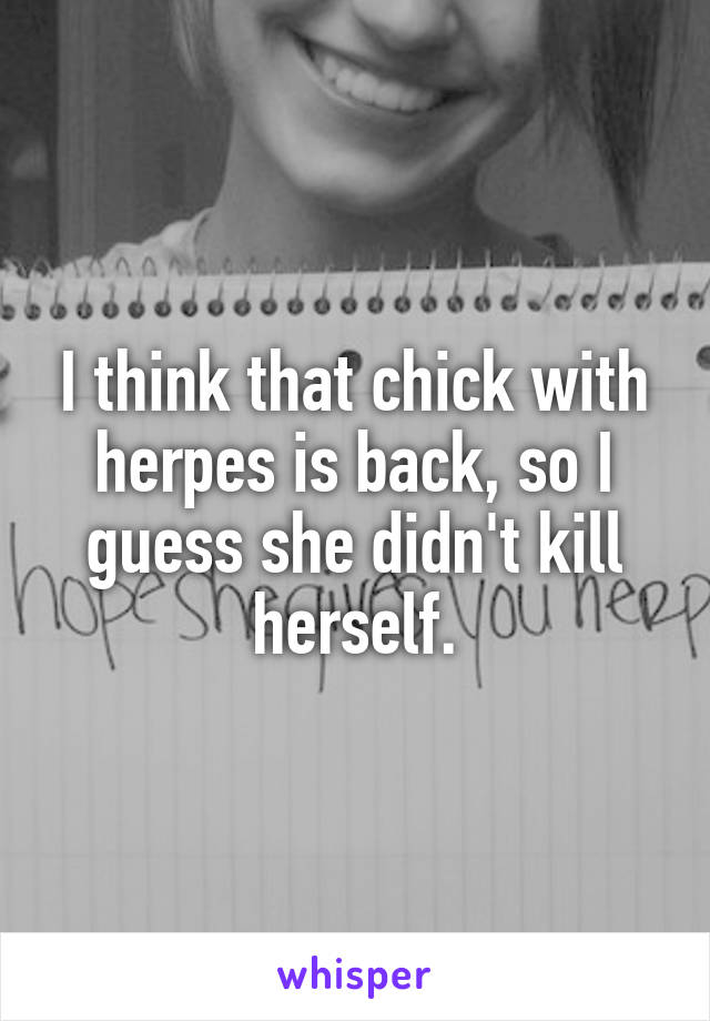 I think that chick with herpes is back, so I guess she didn't kill herself.