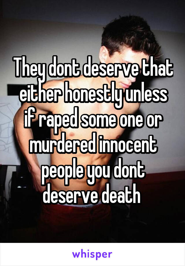 They dont deserve that either honestly unless if raped some one or murdered innocent people you dont deserve death 