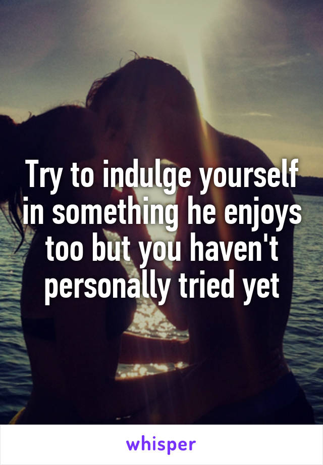 Try to indulge yourself in something he enjoys too but you haven't personally tried yet