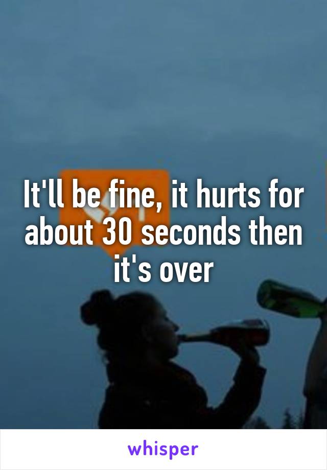 It'll be fine, it hurts for about 30 seconds then it's over