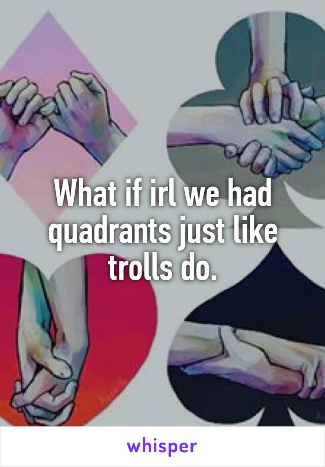 What if irl we had quadrants just like trolls do.