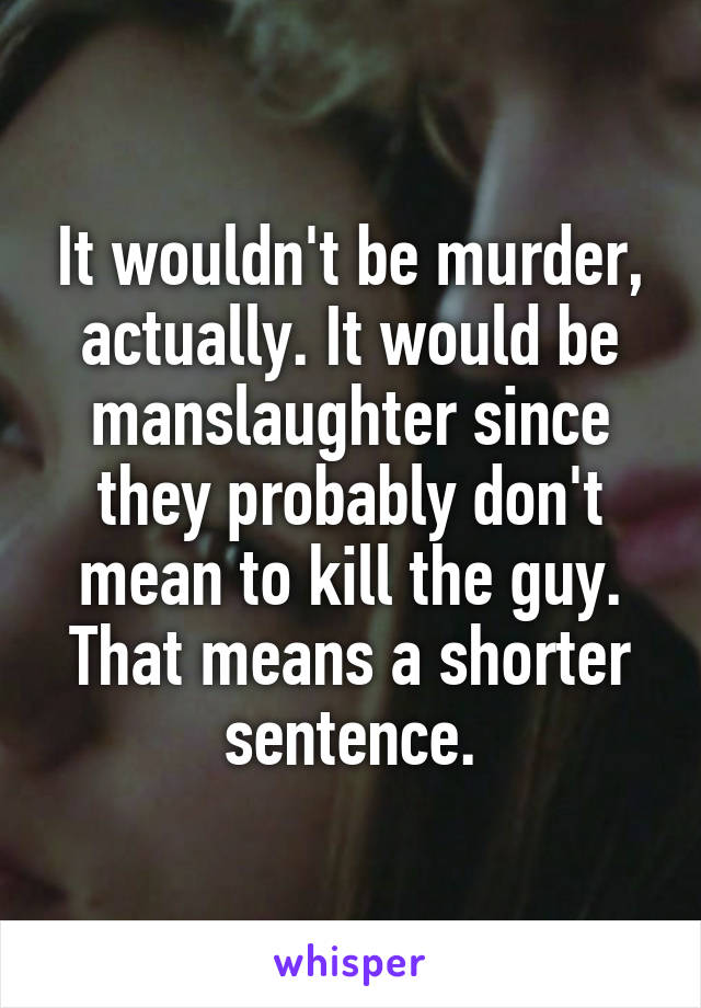 It wouldn't be murder, actually. It would be manslaughter since they probably don't mean to kill the guy. That means a shorter sentence.