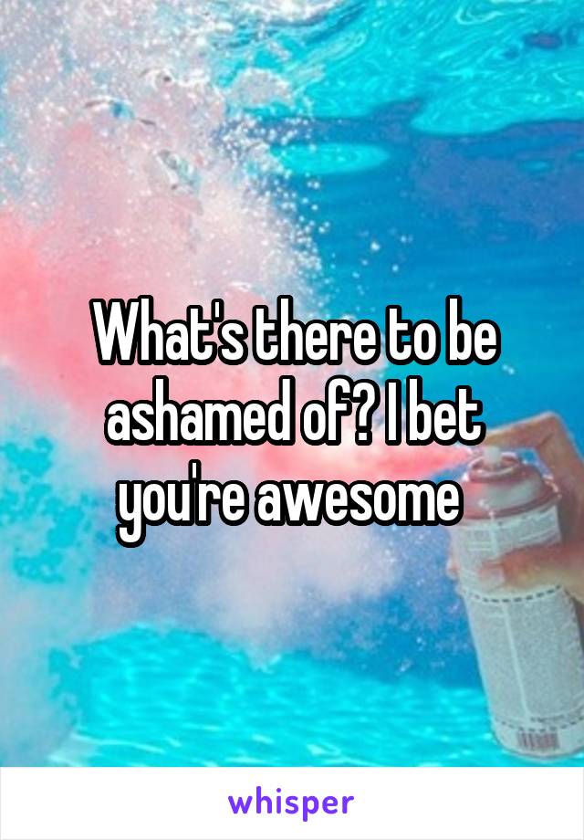 What's there to be ashamed of? I bet you're awesome 