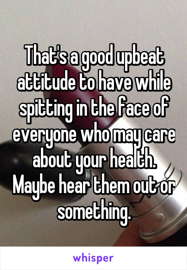 That's a good upbeat attitude to have while spitting in the face of everyone who may care about your health. Maybe hear them out or something.