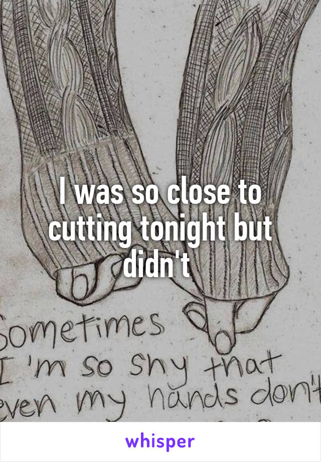 I was so close to cutting tonight but didn't 