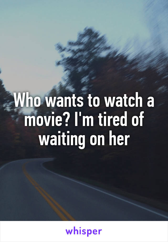 Who wants to watch a movie? I'm tired of waiting on her