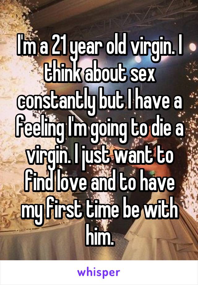 I'm a 21 year old virgin. I think about sex constantly but I have a feeling I'm going to die a virgin. I just want to find love and to have my first time be with him.