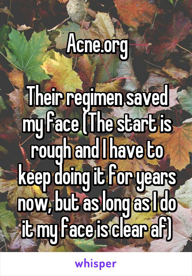 Acne.org

Their regimen saved my face (The start is rough and I have to keep doing it for years now, but as long as I do it my face is clear af)