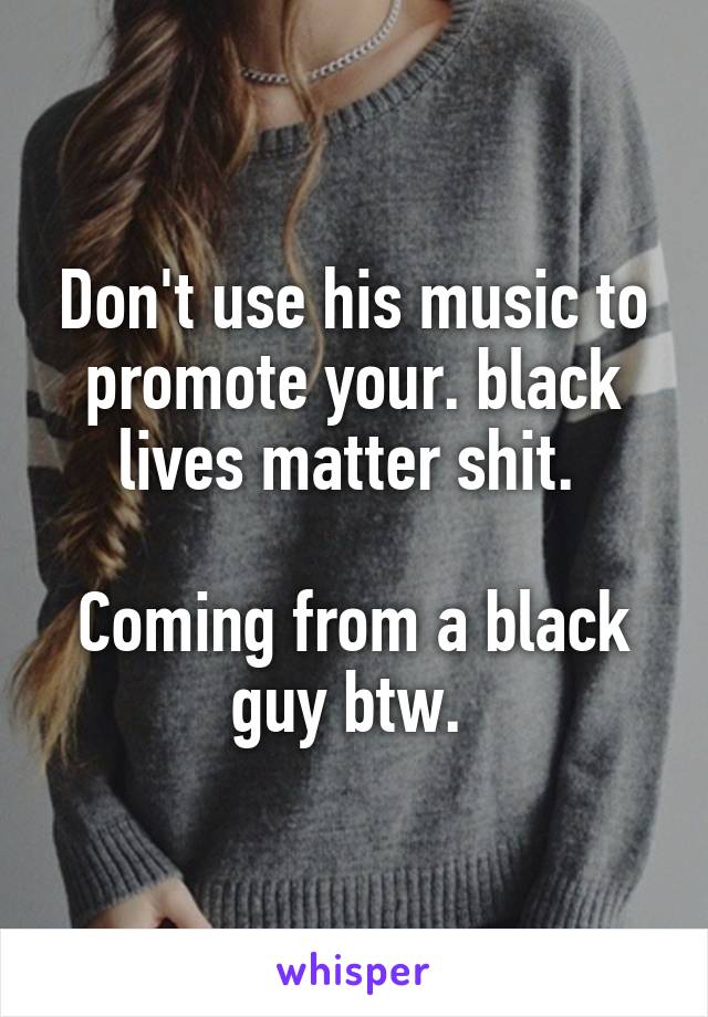 Don't use his music to promote your. black lives matter shit. 

Coming from a black guy btw. 