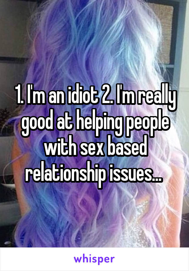 1. I'm an idiot 2. I'm really good at helping people with sex based relationship issues... 