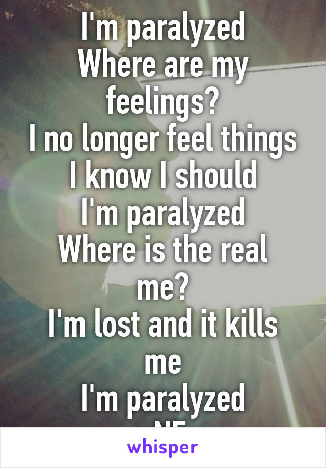I'm paralyzed
Where are my feelings?
I no longer feel things I know I should
I'm paralyzed
Where is the real me?
I'm lost and it kills me
I'm paralyzed
-NF