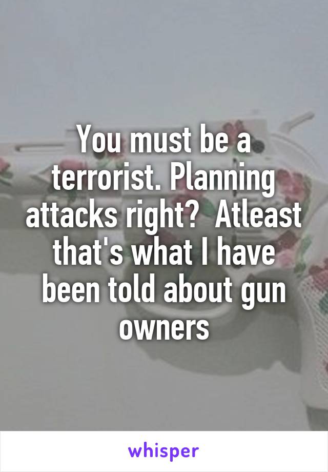 You must be a terrorist. Planning attacks right?  Atleast that's what I have been told about gun owners