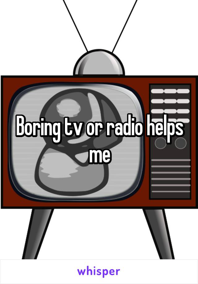 Boring tv or radio helps me
