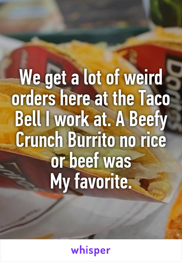 We get a lot of weird orders here at the Taco Bell I work at. A Beefy Crunch Burrito no rice or beef was
My favorite.