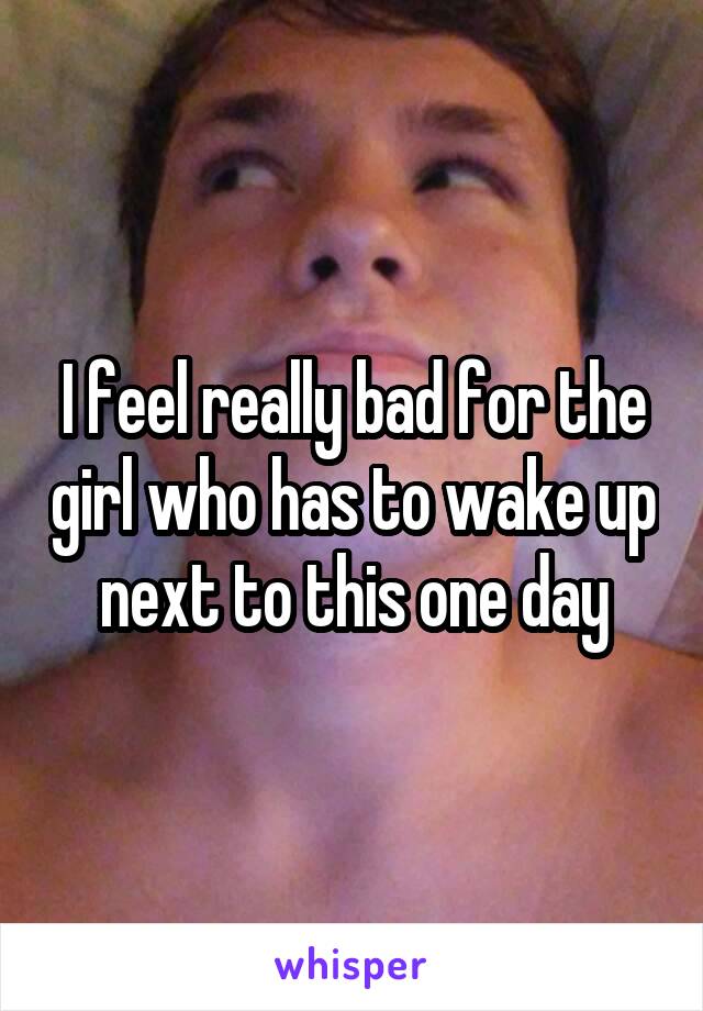 I feel really bad for the girl who has to wake up next to this one day