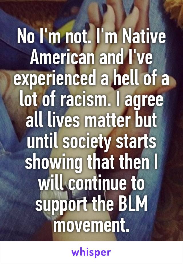 No I'm not. I'm Native American and I've experienced a hell of a lot of racism. I agree all lives matter but until society starts showing that then I will continue to support the BLM movement.