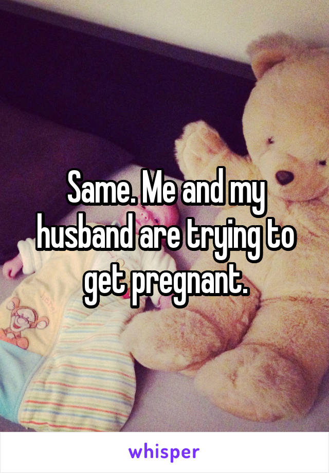 Same. Me and my husband are trying to get pregnant.