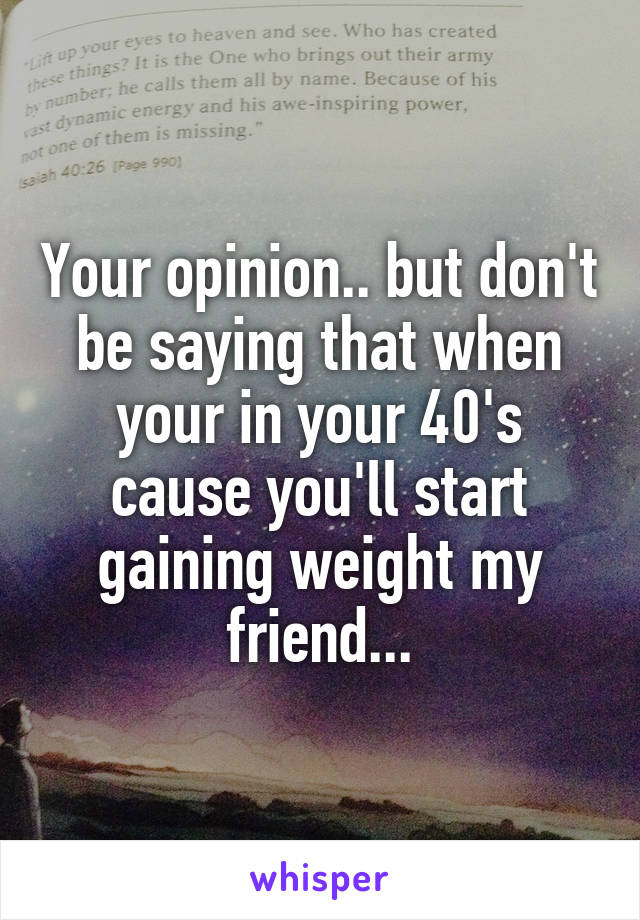 Your opinion.. but don't be saying that when your in your 40's cause you'll start gaining weight my friend...