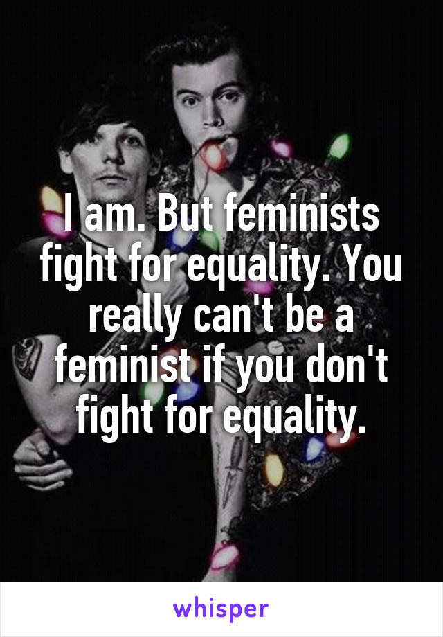 I am. But feminists fight for equality. You really can't be a feminist if you don't fight for equality.