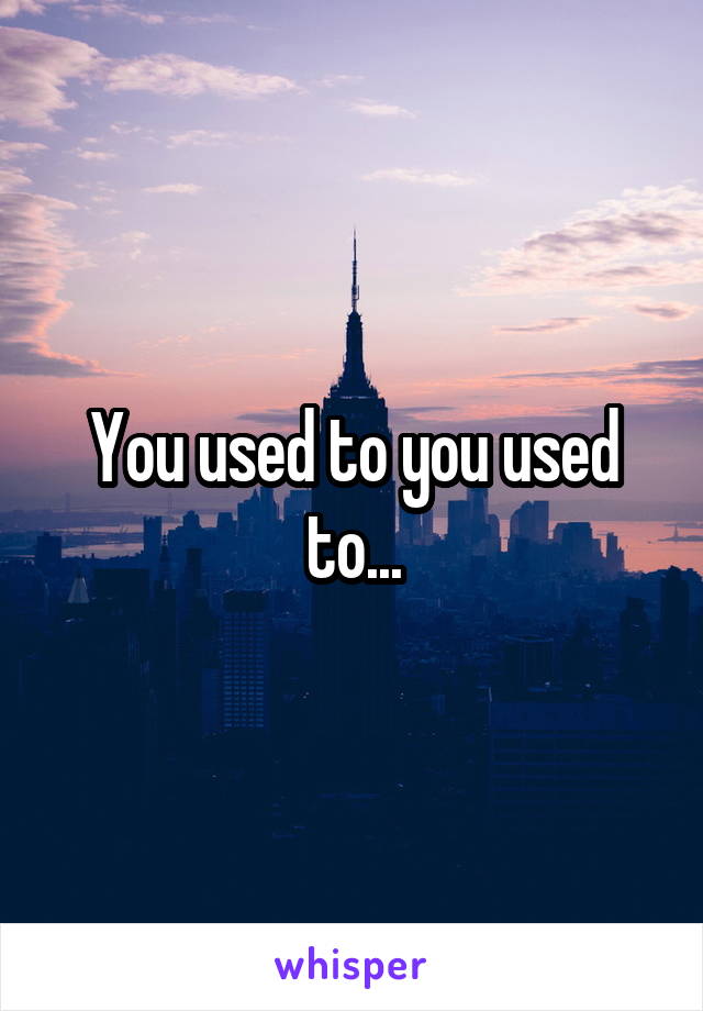 You used to you used to...