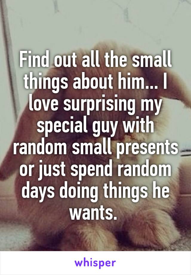 Find out all the small things about him... I love surprising my special guy with random small presents or just spend random days doing things he wants. 