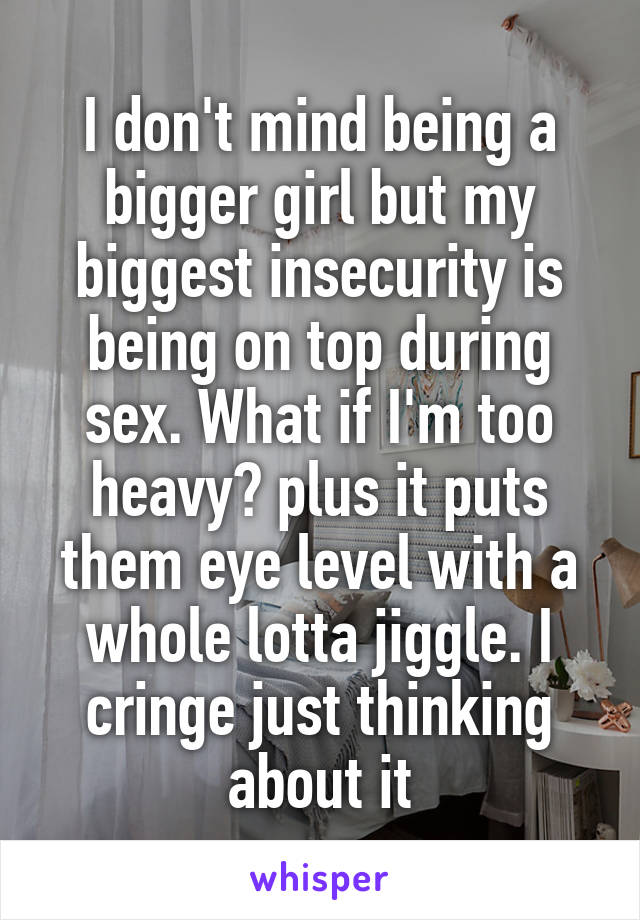 I don't mind being a bigger girl but my biggest insecurity is being on top during sex. What if I'm too heavy? plus it puts them eye level with a whole lotta jiggle. I cringe just thinking about it