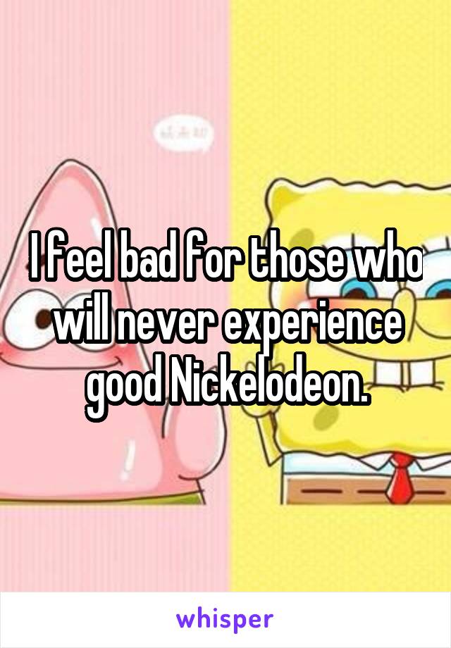 I feel bad for those who will never experience good Nickelodeon.
