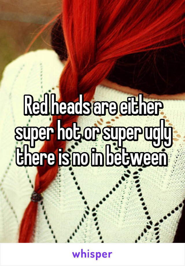 Red heads are either super hot or super ugly there is no in between 