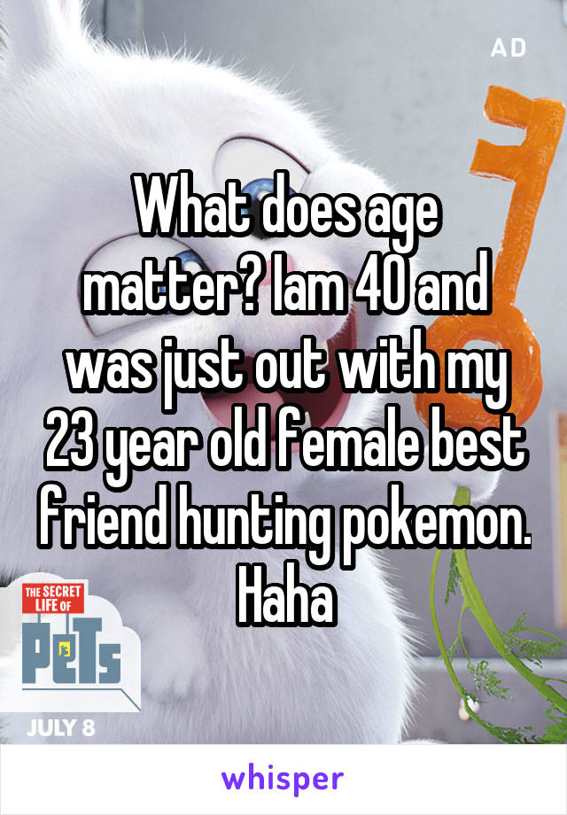 What does age matter? Iam 40 and was just out with my 23 year old female best friend hunting pokemon. Haha