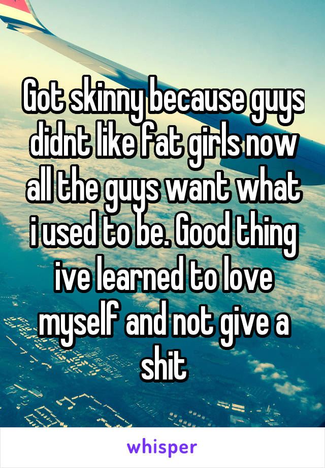 Got skinny because guys didnt like fat girls now all the guys want what i used to be. Good thing ive learned to love myself and not give a shit