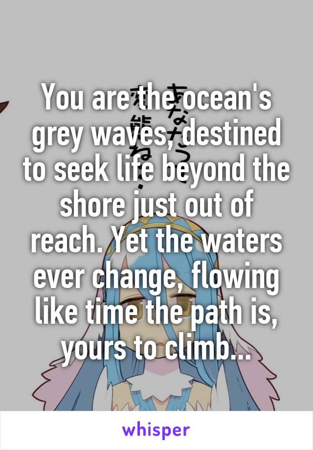 You are the ocean's grey waves, destined to seek life beyond the shore just out of reach. Yet the waters ever change, flowing like time the path is, yours to climb...