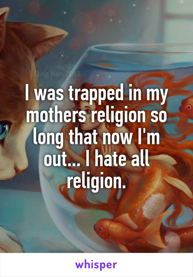 I was trapped in my mothers religion so long that now I'm out... I hate all religion.