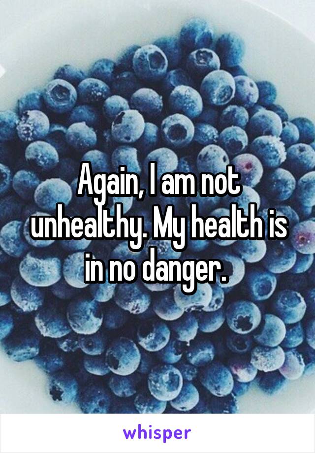 Again, I am not unhealthy. My health is in no danger. 