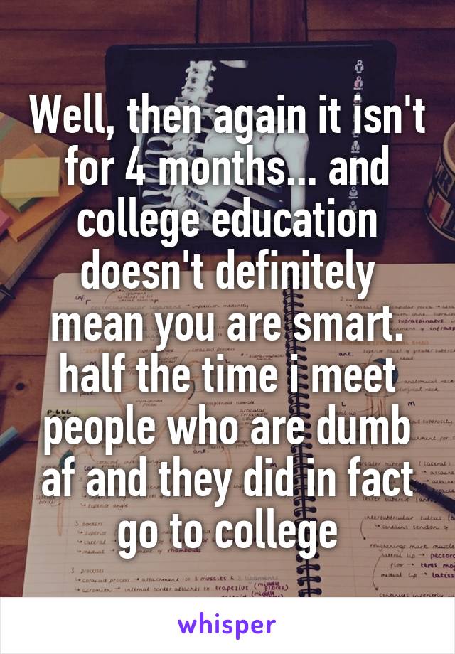 Well, then again it isn't for 4 months... and college education doesn't definitely mean you are smart. half the time i meet people who are dumb af and they did in fact go to college