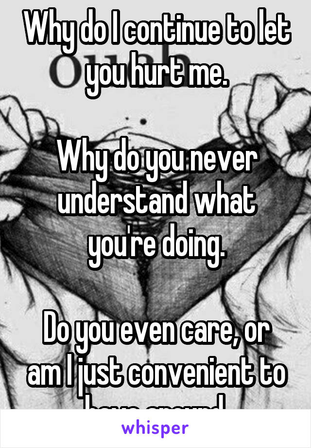 Why do I continue to let you hurt me.

Why do you never understand what you're doing.

Do you even care, or am I just convenient to have around.