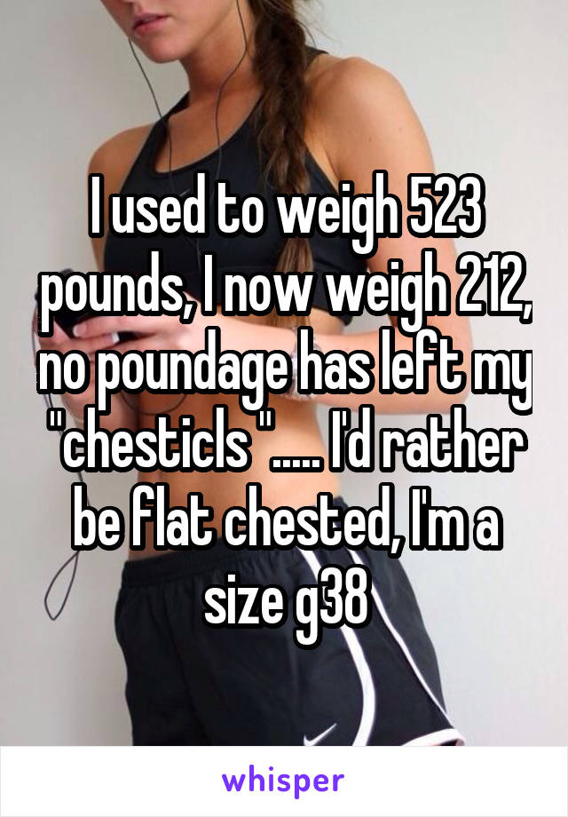 I used to weigh 523 pounds, I now weigh 212, no poundage has left my "chesticls "..... I'd rather be flat chested, I'm a size g38