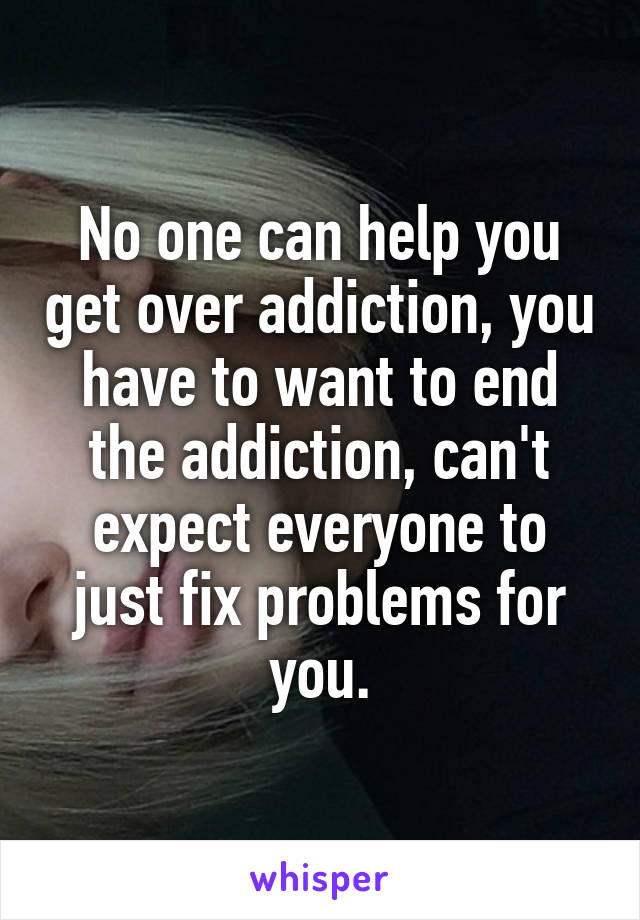 No one can help you get over addiction, you have to want to end the addiction, can't expect everyone to just fix problems for you.