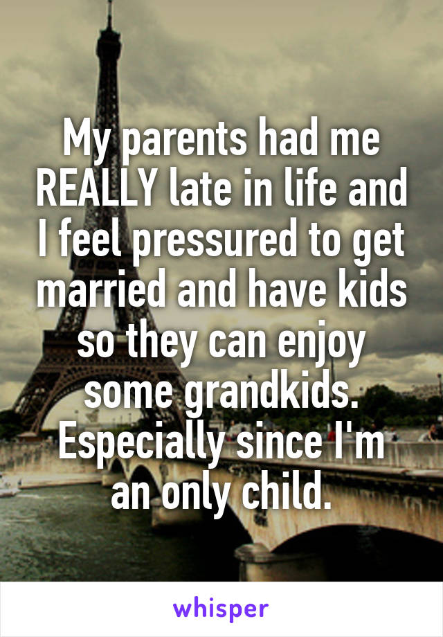 My parents had me REALLY late in life and I feel pressured to get married and have kids so they can enjoy some grandkids.
Especially since I'm an only child.