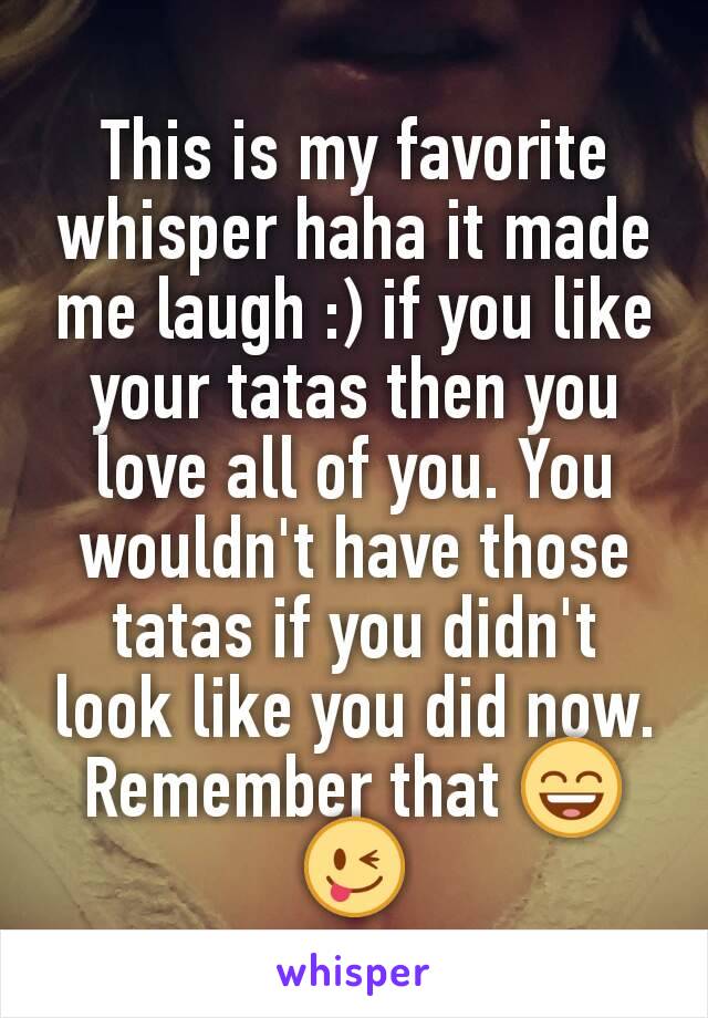 This is my favorite whisper haha it made me laugh :) if you like your tatas then you love all of you. You wouldn't have those tatas if you didn't look like you did now. Remember that 😄😜