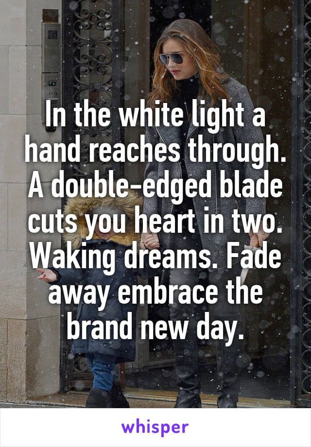 In the white light a hand reaches through. A double-edged blade cuts you heart in two. Waking dreams. Fade away embrace the brand new day.