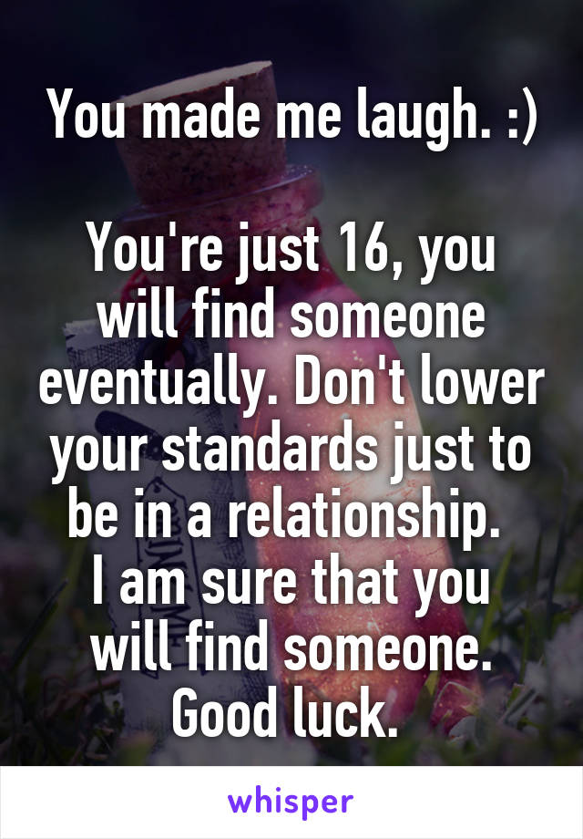 You made me laugh. :)

You're just 16, you will find someone eventually. Don't lower your standards just to be in a relationship. 
I am sure that you will find someone.
Good luck. 
