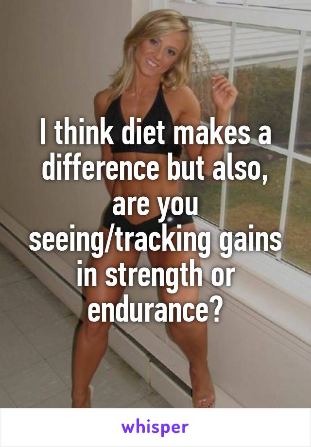 I think diet makes a difference but also, are you seeing/tracking gains in strength or endurance?