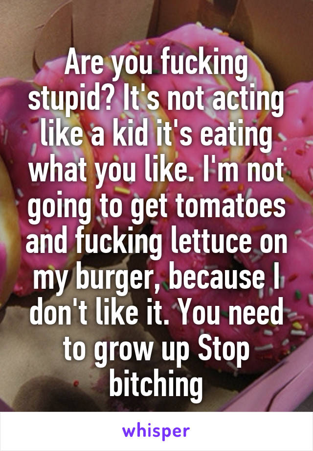 Are you fucking stupid? It's not acting like a kid it's eating what you like. I'm not going to get tomatoes and fucking lettuce on my burger, because I don't like it. You need to grow up Stop bitching