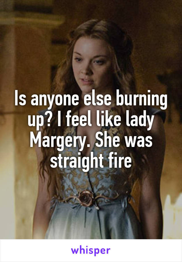 Is anyone else burning up? I feel like lady Margery. She was straight fire