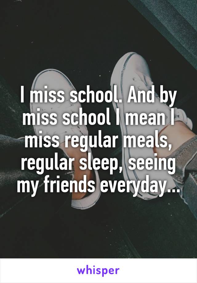 I miss school. And by miss school I mean I miss regular meals, regular sleep, seeing my friends everyday...