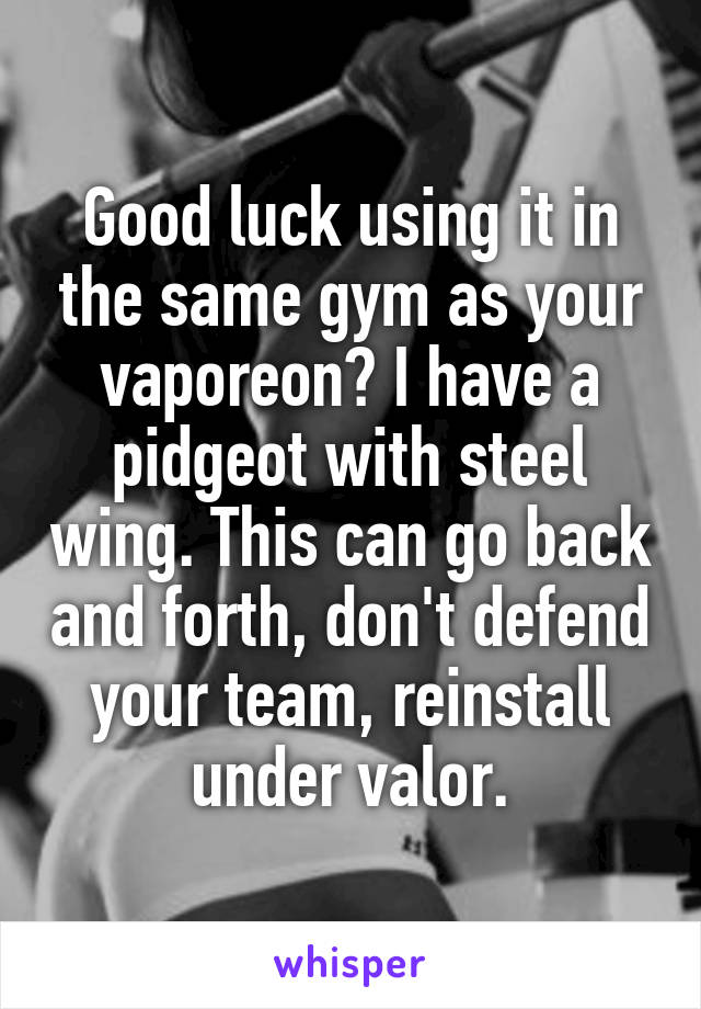 Good luck using it in the same gym as your vaporeon? I have a pidgeot with steel wing. This can go back and forth, don't defend your team, reinstall under valor.