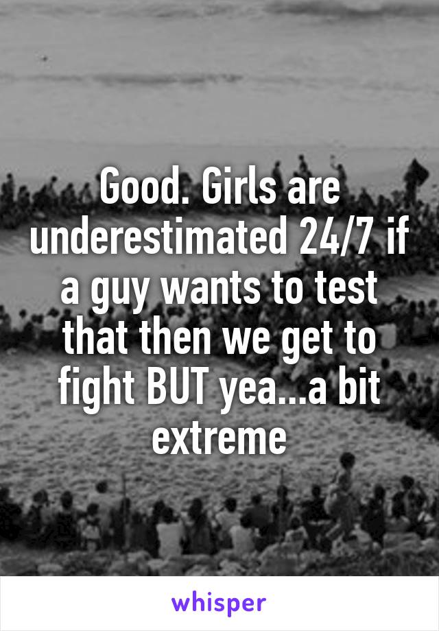 Good. Girls are underestimated 24/7 if a guy wants to test that then we get to fight BUT yea...a bit extreme