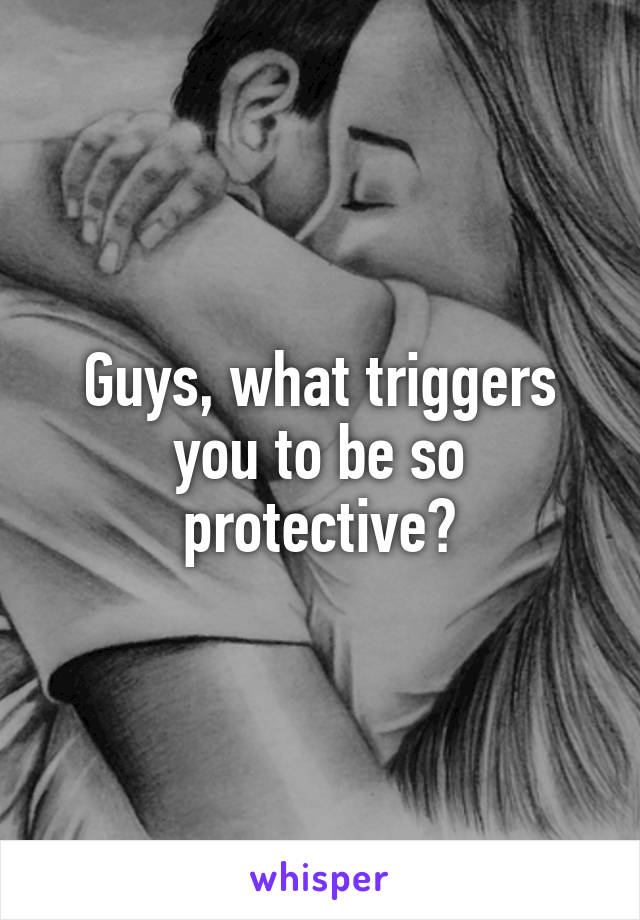 Guys, what triggers you to be so protective?